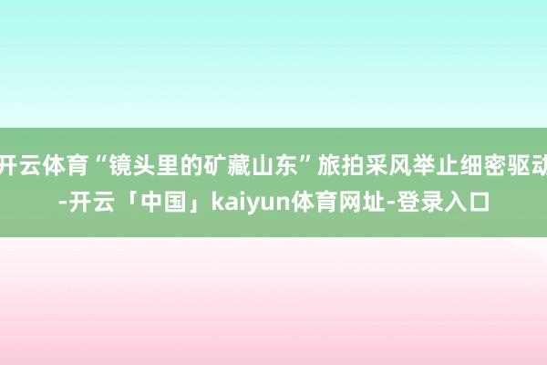 开云体育“镜头里的矿藏山东”旅拍采风举止细密驱动-开云「中国」kaiyun体育网址-登录入口