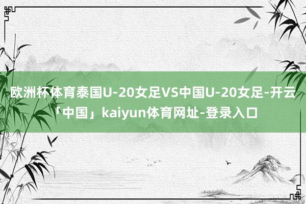 欧洲杯体育泰国U-20女足VS中国U-20女足-开云「中国」kaiyun体育网址-登录入口