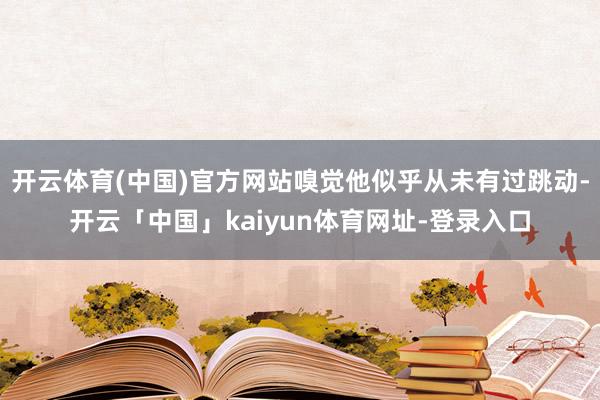 开云体育(中国)官方网站嗅觉他似乎从未有过跳动-开云「中国」kaiyun体育网址-登录入口