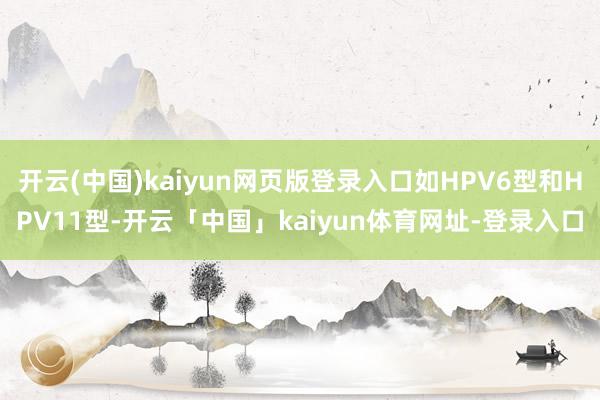 开云(中国)kaiyun网页版登录入口如HPV6型和HPV11型-开云「中国」kaiyun体育网址-登录入口