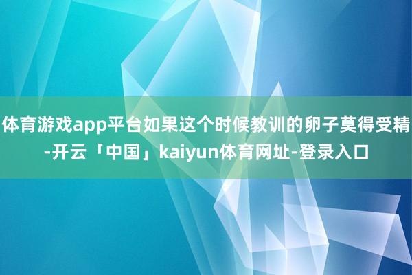 体育游戏app平台如果这个时候教训的卵子莫得受精-开云「中国」kaiyun体育网址-登录入口