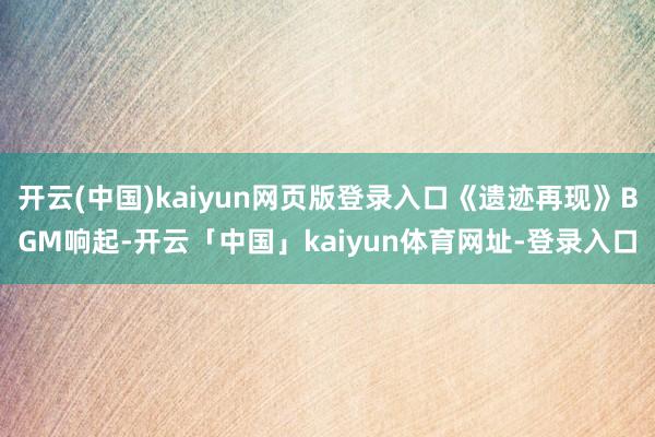 开云(中国)kaiyun网页版登录入口《遗迹再现》BGM响起-开云「中国」kaiyun体育网址-登录入口
