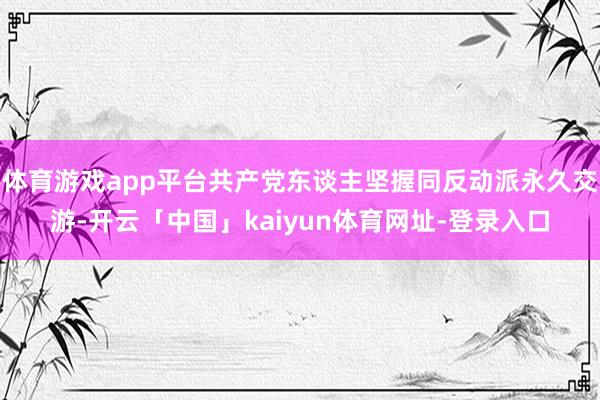 体育游戏app平台共产党东谈主坚握同反动派永久交游-开云「中国」kaiyun体育网址-登录入口