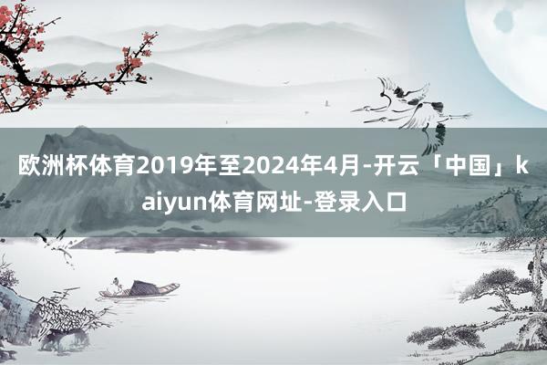 欧洲杯体育2019年至2024年4月-开云「中国」kaiyun体育网址-登录入口