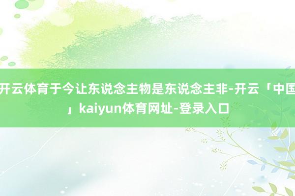 开云体育于今让东说念主物是东说念主非-开云「中国」kaiyun体育网址-登录入口