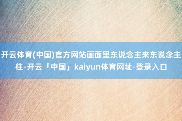 开云体育(中国)官方网站画面里东说念主来东说念主往-开云「中国」kaiyun体育网址-登录入口