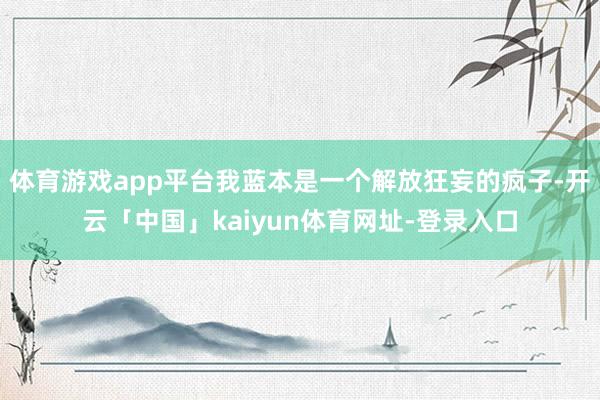 体育游戏app平台我蓝本是一个解放狂妄的疯子-开云「中国」kaiyun体育网址-登录入口