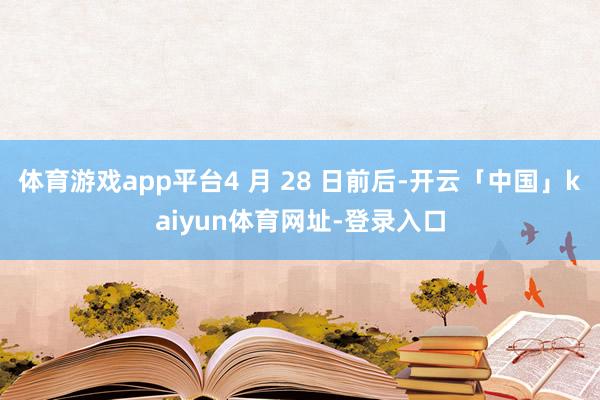 体育游戏app平台4 月 28 日前后-开云「中国」kaiyun体育网址-登录入口