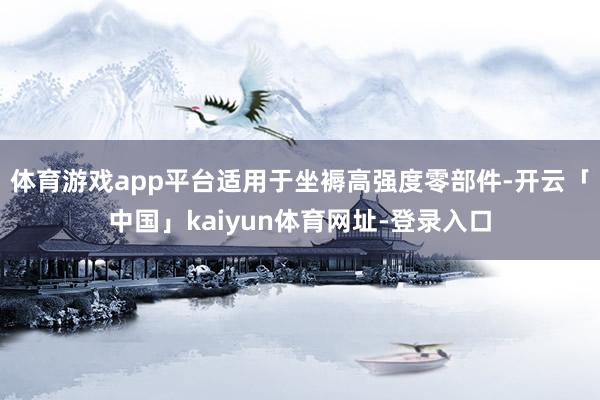 体育游戏app平台适用于坐褥高强度零部件-开云「中国」kaiyun体育网址-登录入口
