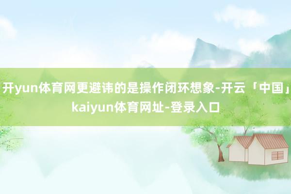 开yun体育网更避讳的是操作闭环想象-开云「中国」kaiyun体育网址-登录入口