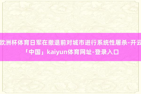 欧洲杯体育日军在撤退前对城市进行系统性屠杀-开云「中国」kaiyun体育网址-登录入口