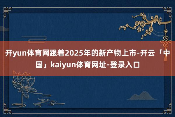 开yun体育网跟着2025年的新产物上市-开云「中国」kaiyun体育网址-登录入口