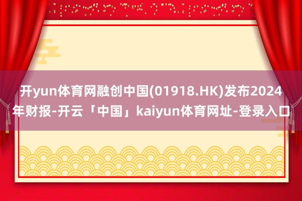 开yun体育网融创中国(01918.HK)发布2024年财报-开云「中国」kaiyun体育网址-登录入口