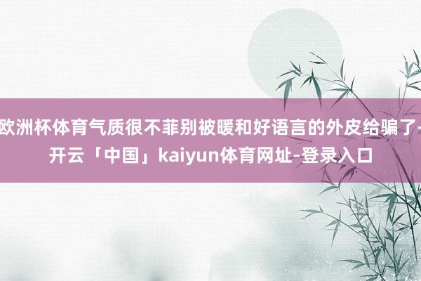 欧洲杯体育气质很不菲别被暖和好语言的外皮给骗了-开云「中国」kaiyun体育网址-登录入口
