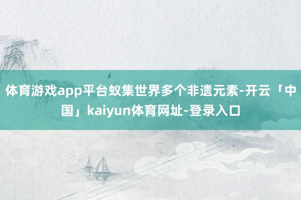 体育游戏app平台蚁集世界多个非遗元素-开云「中国」kaiyun体育网址-登录入口