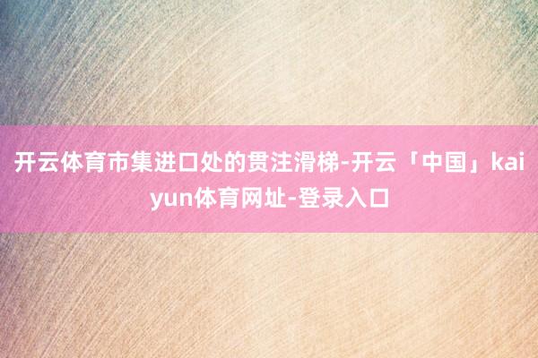 开云体育市集进口处的贯注滑梯-开云「中国」kaiyun体育网址-登录入口