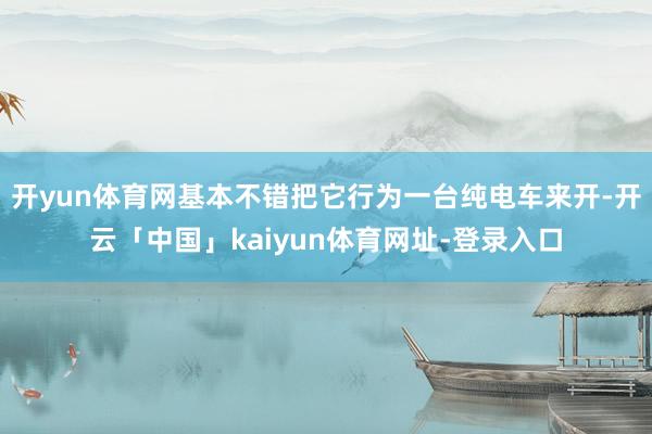 开yun体育网基本不错把它行为一台纯电车来开-开云「中国」kaiyun体育网址-登录入口