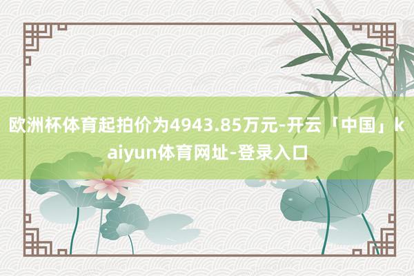 欧洲杯体育起拍价为4943.85万元-开云「中国」kaiyun体育网址-登录入口
