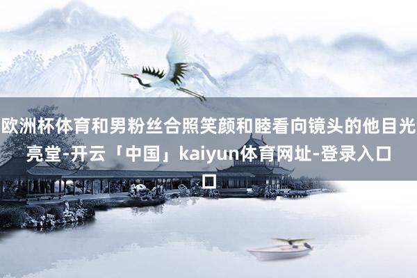 欧洲杯体育和男粉丝合照笑颜和睦看向镜头的他目光亮堂-开云「中国」kaiyun体育网址-登录入口
