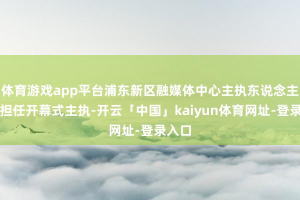 体育游戏app平台浦东新区融媒体中心主执东说念主夏睿担任开幕式主执-开云「中国」kaiyun体育网址-登录入口