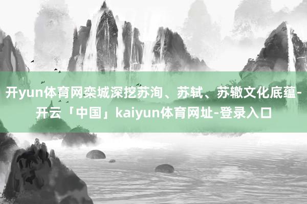 开yun体育网栾城深挖苏洵、苏轼、苏辙文化底蕴-开云「中国」kaiyun体育网址-登录入口