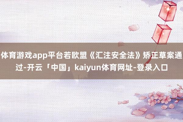 体育游戏app平台若欧盟《汇注安全法》矫正草案通过-开云「中国」kaiyun体育网址-登录入口