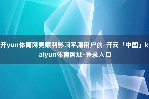 开yun体育网更顺利影响平庸用户的-开云「中国」kaiyun体育网址-登录入口