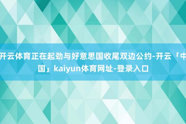 开云体育正在起劲与好意思国收尾双边公约-开云「中国」kaiyun体育网址-登录入口