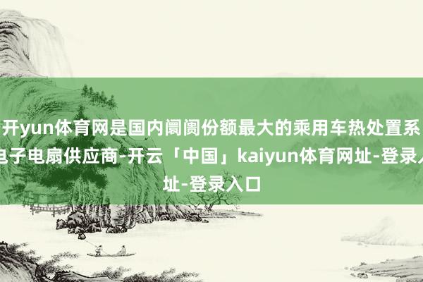 开yun体育网是国内阛阓份额最大的乘用车热处置系统电子电扇供应商-开云「中国」kaiyun体育网址-登录入口