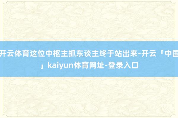 开云体育这位中枢主抓东谈主终于站出来-开云「中国」kaiyun体育网址-登录入口