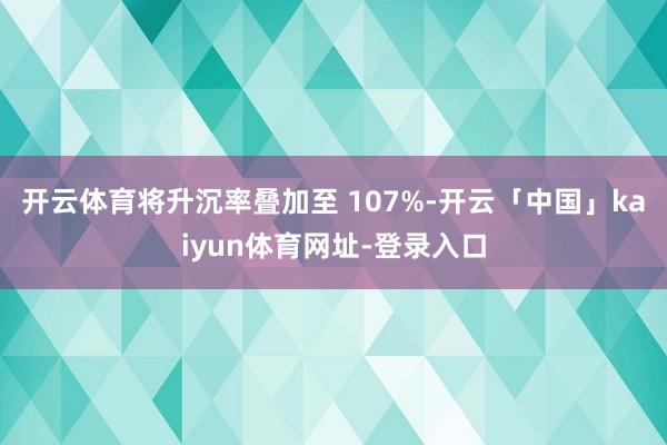 开云体育将升沉率叠加至 107%-开云「中国」kaiyun体育网址-登录入口