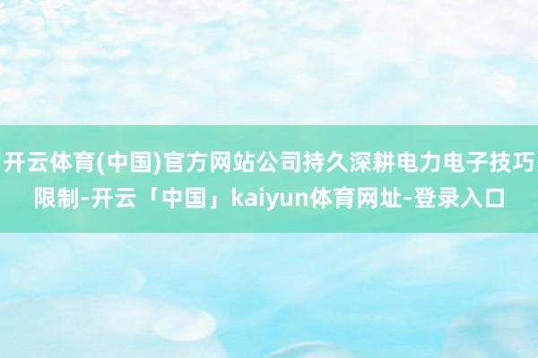 开云体育(中国)官方网站公司持久深耕电力电子技巧限制-开云「中国」kaiyun体育网址-登录入口
