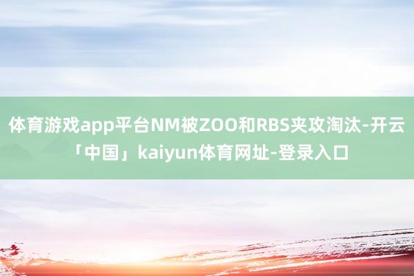 体育游戏app平台NM被ZOO和RBS夹攻淘汰-开云「中国」kaiyun体育网址-登录入口