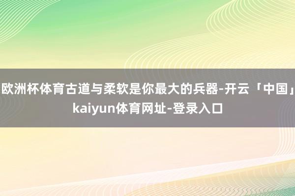 欧洲杯体育古道与柔软是你最大的兵器-开云「中国」kaiyun体育网址-登录入口