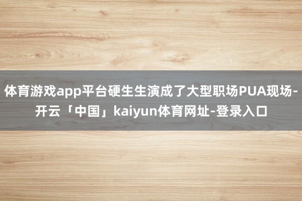 体育游戏app平台硬生生演成了大型职场PUA现场-开云「中国」kaiyun体育网址-登录入口