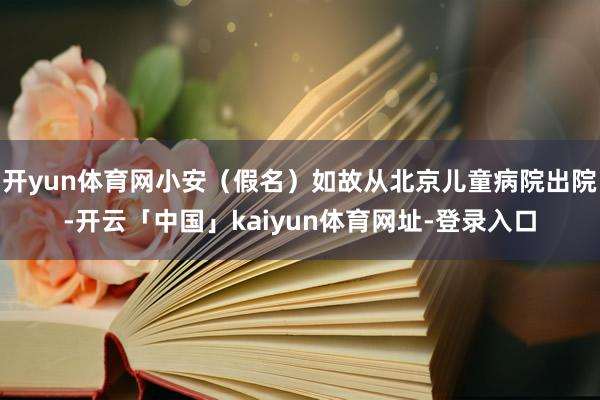 开yun体育网小安（假名）如故从北京儿童病院出院-开云「中国」kaiyun体育网址-登录入口