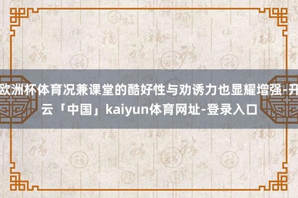 欧洲杯体育况兼课堂的酷好性与劝诱力也显耀增强-开云「中国」kaiyun体育网址-登录入口