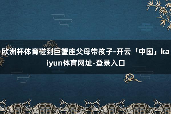 欧洲杯体育碰到巨蟹座父母带孩子-开云「中国」kaiyun体育网址-登录入口