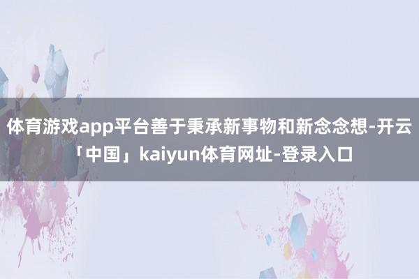 体育游戏app平台善于秉承新事物和新念念想-开云「中国」kaiyun体育网址-登录入口