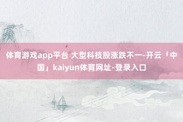 体育游戏app平台 大型科技股涨跌不一-开云「中国」kaiyun体育网址-登录入口