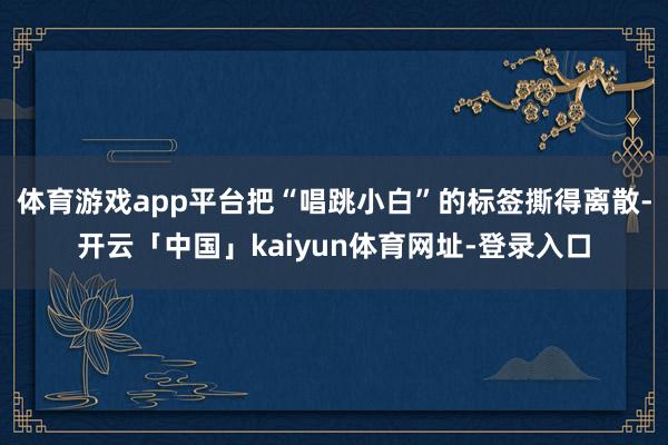 体育游戏app平台把“唱跳小白”的标签撕得离散-开云「中国」kaiyun体育网址-登录入口