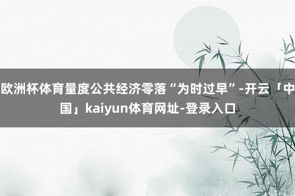 欧洲杯体育量度公共经济零落“为时过早”-开云「中国」kaiyun体育网址-登录入口