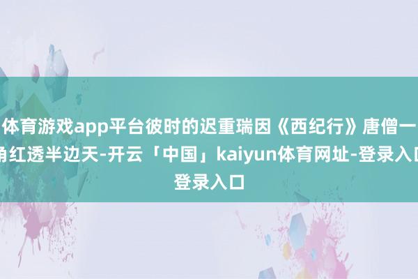 体育游戏app平台彼时的迟重瑞因《西纪行》唐僧一角红透半边天-开云「中国」kaiyun体育网址-登录入口