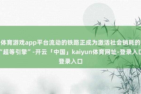 体育游戏app平台流动的铁路正成为激活社会销耗的“超等引擎”-开云「中国」kaiyun体育网址-登录入口