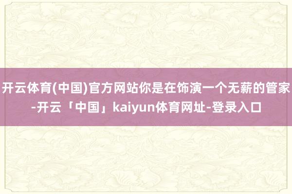 开云体育(中国)官方网站你是在饰演一个无薪的管家-开云「中国」kaiyun体育网址-登录入口