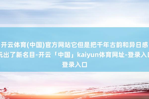开云体育(中国)官方网站它但是把千年古韵和异日感玩出了新名目-开云「中国」kaiyun体育网址-登录入口