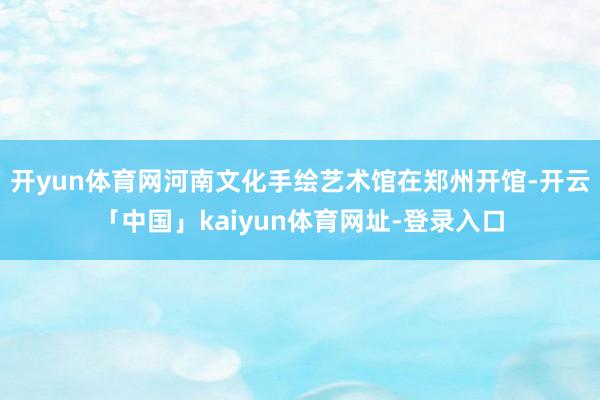 开yun体育网河南文化手绘艺术馆在郑州开馆-开云「中国」kaiyun体育网址-登录入口