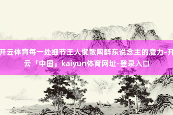 开云体育每一处细节王人懒散陶醉东说念主的魔力-开云「中国」kaiyun体育网址-登录入口