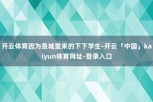 开云体育因为是城里来的下下学生-开云「中国」kaiyun体育网址-登录入口