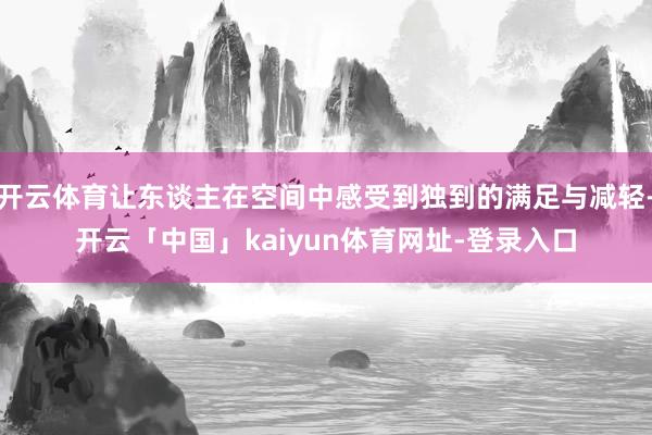 开云体育让东谈主在空间中感受到独到的满足与减轻-开云「中国」kaiyun体育网址-登录入口